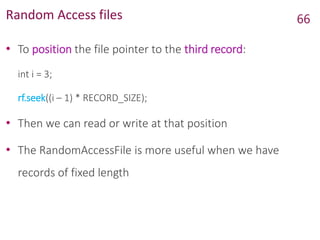 Random Access files
• To position the file pointer to the third record:
int i = 3;
rf.seek((i – 1) * RECORD_SIZE);
• Then we can read or write at that position
• The RandomAccessFile is more useful when we have
records of fixed length
66
 