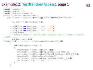 Example12: TestRandomAccess1 page 1 68
import java.io.*;
import java.util.*;
import java.nio.charset.*;
public class TestRandomAccess1{
public static void main(String[] args) throws IOException {
var staff = new Employee[3];
staff[0] = new Employee(1,"Sara", 7500);
staff[1] = new Employee(2,"Noor", 5000);
staff[2] = new Employee(3,"Amal", 4000);
String temp;
// Writing employee records into employee.txt as records of fixed
length
try (var out = new
FileWriter(".//employee.txt",StandardCharsets.UTF_8))
{
for (Employee e : staff)
{
temp=Integer.toString(e.getID());
out.write(fixedString(temp,Employee.ID_SIZE));
out.write(fixedString(e.getName(),Employee.NAME_SIZE));
temp=Double.toString(e.getSalary());
out.write(fixedString(temp,Employee.SALARY_SIZE));
out.write("n"); //test 'n'
}
}
 