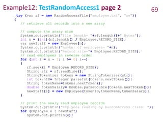 Example12: TestRandomAccess1 page 2 69
try (var rf = new RandomAccessFile("employee.txt", "rw"))
{
// retrieve all records into a new array
// compute the array size
System.out.println("file length= "+rf.length()+" Bytes");
int n = (int)(rf.length() / Employee.RECORD_SIZE);
var newStaff = new Employee[n];
System.out.println("number of employees= "+n);
System.out.println("Record size="+ Employee.RECORD_SIZE);
// read employees in reverse order
for (int i = n - 1; i >= 0; i--)
{
rf.seek(i * Employee.RECORD_SIZE);
String str = rf.readLine();
StringTokenizer tokens = new StringTokenizer(str);
int tokenID= Integer.parseInt(tokens.nextToken());
String tokenName=tokens.nextToken();
double tokenSalary= Double.parseDouble(tokens.nextToken());
newStaff[i] = new Employee(tokenID,tokenName,tokenSalary);
}
// print the newly read employee records
System.out.println("Emplyees reading by RandomAccess class: ");
for (Employee e : newStaff)
System.out.println(e);
 