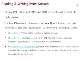 Reading & Writing Bytes Stream
• Binary I/O is fast and efficient, BUT it is not easily readable
by humans
• The InputStream class has a method, read(), which reads one byte
from the stream and returns it or -1 at the end of the input stream.
• int available() // returns the number of bytes available.
• int read(byte [] b) // reads into an array of bytes and returns the actual
number of bytes read, or -1 at the end of the input stream
• int read(byte [] b, int off, int len) //reads up to len bytes if available. Values are
placed into b, starting at off. Returns the actual number of bytes read, or -1 at
the end of the input stream
7
 