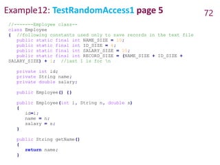 Example12: TestRandomAccess1 page 5 72
//-------Employee class--
class Employee
{ //following constants used only to save records in the text file
public static final int NAME_SIZE = 10;
public static final int ID_SIZE = 4;
public static final int SALARY_SIZE = 10;
public static final int RECORD_SIZE = (NAME_SIZE + ID_SIZE +
SALARY_SIZE) + 1; //last 1 is for n
private int id;
private String name;
private double salary;
public Employee() {}
public Employee(int i, String n, double s)
{
id=i;
name = n;
salary = s;
}
public String getName()
{
return name;
}
 