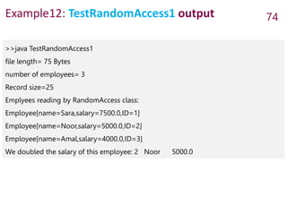 Example12: TestRandomAccess1 output 74
>>java TestRandomAccess1
file length= 75 Bytes
number of employees= 3
Record size=25
Emplyees reading by RandomAccess class:
Employee[name=Sara,salary=7500.0,ID=1]
Employee[name=Noor,salary=5000.0,ID=2]
Employee[name=Amal,salary=4000.0,ID=3]
We doubled the salary of this employee: 2 Noor 5000.0
 