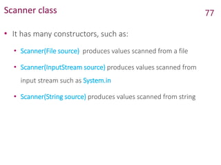 Scanner class
• It has many constructors, such as:
• Scanner(File source) produces values scanned from a file
• Scanner(InputStream source) produces values scanned from
input stream such as System.in
• Scanner(String source) produces values scanned from string
77
 