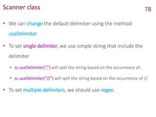 Scanner class
• We can change the default delimiter using the method:
useDelimiter
• To set single delimiter, we use simple string that include the
delimiter
• sc.useDelimiter(“,”) will split the string based on the occurrence of ,
• sc.useDelimiter(“//”) will split the string based on the occurrence of //
• To set multiple delimiters, we should use regex:
78
 