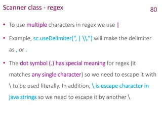 Scanner class - regex
• To use multiple characters in regex we use |
• Example, sc.useDelimiter(“, | .”) will make the delimiter
as , or .
• The dot symbol (.) has special meaning for regex (it
matches any single character) so we need to escape it with
 to be used literally. In addition,  is escape character in
java strings so we need to escape it by another 
80
 
