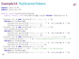 Example14: TestScannerTokens 81
import java.io.*;
import java.util.*;
public class TestScannerTokens{
public static void main(String[] args) throws IOException {
Scanner sc1 = new Scanner("that, that is, is");
while(sc1.hasNext())
System.out.println("Tokens of sc1: <" + sc1.next() + ">");
System.out.println(" -------- ");
Scanner sc2 = new Scanner("that, that is, is");
sc2.useDelimiter(",");
while(sc2.hasNext())
System.out.println("Tokens of sc2: <" + sc2.next() + ">");
System.out.println(" -------- ");
Scanner sc3 = new Scanner("http://192.173.15.36:8084/abc");
sc3.useDelimiter(":|/|."); //sc3.useDelimiter("://|/|:|.");
while(sc3.hasNext())
System.out.println("Tokens of sc3: <" + sc3.next() + ">");
System.out.println(" -------- ");
Scanner sc4 = new Scanner("abcdef");
sc4.useDelimiter(""); //just to make  as delimiter
while(sc4.hasNext())
System.out.println("Tokens of sc4: <" + sc4.next() + ">");
}}
 