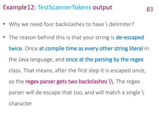 Example12: TestScannerTokens output
• Why we need four backslashes to have  delimiter?
• The reason behind this is that your string is de-escaped
twice. Once at compile time as every other string literal in
the Java language, and once at the parsing by the regex
class. That means, after the first step it is escaped once,
so the regex parser gets two backslashes . The regex
parser will de-escape that too, and will match a single 
character
83
 