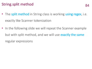 String.split method
• The split method in String class is working using regex, i.e.
exactly like Scanner tokenization
• In the following slide we will repeat the Scanner example
but with split method, and we will use exactly the same
regular expressions
84
 
