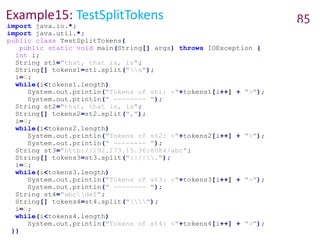 Example15: TestSplitTokens 85
import java.io.*;
import java.util.*;
public class TestSplitTokens{
public static void main(String[] args) throws IOException {
int i;
String st1="that, that is, is";
String[] tokens1=st1.split("s");
i=0;
while(i<tokens1.length)
System.out.println("Tokens of st1: <"+tokens1[i++] + ">");
System.out.println(" -------- ");
String st2="that, that is, is";
String[] tokens2=st2.split(",");
i=0;
while(i<tokens2.length)
System.out.println("Tokens of st2: <"+tokens2[i++] + ">");
System.out.println(" -------- ");
String st3="http://192.173.15.36:8084/abc";
String[] tokens3=st3.split(":|/|.");
i=0;
while(i<tokens3.length)
System.out.println("Tokens of st3: <"+tokens3[i++] + ">");
System.out.println(" -------- ");
String st4="abcdef";
String[] tokens4=st4.split("");
i=0;
while(i<tokens4.length)
System.out.println("Tokens of st4: <"+tokens4[i++] + ">");
}}
 