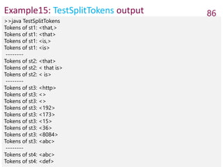 Example15: TestSplitTokens output 86
>>java TestSplitTokens
Tokens of st1: <that,>
Tokens of st1: <that>
Tokens of st1: <is,>
Tokens of st1: <is>
--------
Tokens of st2: <that>
Tokens of st2: < that is>
Tokens of st2: < is>
--------
Tokens of st3: <http>
Tokens of st3: <>
Tokens of st3: <>
Tokens of st3: <192>
Tokens of st3: <173>
Tokens of st3: <15>
Tokens of st3: <36>
Tokens of st3: <8084>
Tokens of st3: <abc>
--------
Tokens of st4: <abc>
Tokens of st4: <def>
 