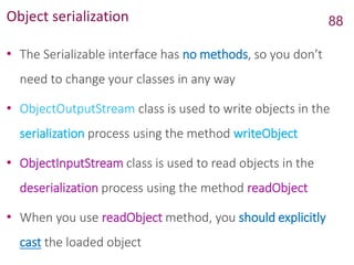 Object serialization
• The Serializable interface has no methods, so you don’t
need to change your classes in any way
• ObjectOutputStream class is used to write objects in the
serialization process using the method writeObject
• ObjectInputStream class is used to read objects in the
deserialization process using the method readObject
• When you use readObject method, you should explicitly
cast the loaded object
88
 