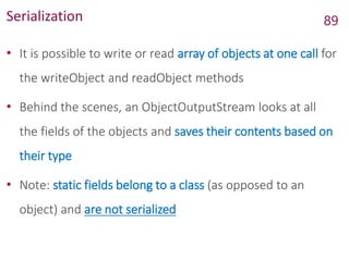 Serialization
• It is possible to write or read array of objects at one call for
the writeObject and readObject methods
• Behind the scenes, an ObjectOutputStream looks at all
the fields of the objects and saves their contents based on
their type
• Note: static fields belong to a class (as opposed to an
object) and are not serialized
89
 