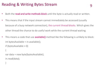 Reading & Writing Bytes Stream
• Both the read and write methods block until the byte is actually read or written.
• This means that if the input stream cannot immediately be accessed (usually
because of a busy network connection), the current thread blocks. Which gives the
other thread the chance to do useful work while the current thread waiting.
• This means a code that use available() method like the following is unlikely to block:
int bytesAvailable = in.available();
if (bytesAvailable > 0)
{
var data = new byte[bytesAvailable];
in.read(data);
}
9
 