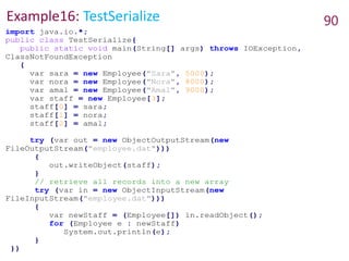 Example16: TestSerialize 90
import java.io.*;
public class TestSerialize{
public static void main(String[] args) throws IOException,
ClassNotFoundException
{
var sara = new Employee("Sara", 5000);
var nora = new Employee("Nora", 8000);
var amal = new Employee("Amal", 9000);
var staff = new Employee[3];
staff[0] = sara;
staff[1] = nora;
staff[2] = amal;
try (var out = new ObjectOutputStream(new
FileOutputStream("employee.dat")))
{
out.writeObject(staff);
}
// retrieve all records into a new array
try (var in = new ObjectInputStream(new
FileInputStream("employee.dat")))
{
var newStaff = (Employee[]) in.readObject();
for (Employee e : newStaff)
System.out.println(e);
}
}}
 