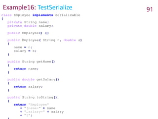 Example16: TestSerialize 91
class Employee implements Serializable
{
private String name;
private double salary;
public Employee() {}
public Employee( String n, double s)
{
name = n;
salary = s;
}
public String getName()
{
return name;
}
public double getSalary()
{
return salary;
}
public String toString()
{
return "Employee"
+ "[name=" + name
+ ",salary=" + salary
+ "]";
 