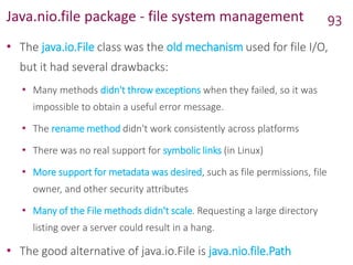 Java.nio.file package - file system management
• The java.io.File class was the old mechanism used for file I/O,
but it had several drawbacks:
• Many methods didn't throw exceptions when they failed, so it was
impossible to obtain a useful error message.
• The rename method didn't work consistently across platforms
• There was no real support for symbolic links (in Linux)
• More support for metadata was desired, such as file permissions, file
owner, and other security attributes
• Many of the File methods didn't scale. Requesting a large directory
listing over a server could result in a hang.
• The good alternative of java.io.File is java.nio.file.Path
93
 