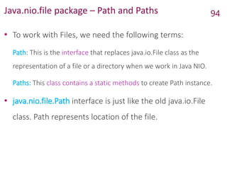 Java.nio.file package – Path and Paths
• To work with Files, we need the following terms:
Path: This is the interface that replaces java.io.File class as the
representation of a file or a directory when we work in Java NIO.
Paths: This class contains a static methods to create Path instance.
• java.nio.file.Path interface is just like the old java.io.File
class. Path represents location of the file.
94
 