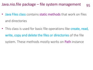 Java.nio.file package – file system management
• Java Files class contains static methods that work on files
and directories
• This class is used for basic file operations like create, read,
write, copy and delete the files or directories of the file
system. These methods mostly works on Path instance
95
 