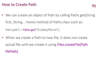 How to Create Path
• We can create an object of Path by calling Paths.get(String
first, String... more) method of Paths class such as:
Path path1 = Paths.get("D:/data/file.txt");
• When we create a Path to new file, it does not create
actual file until we create it using Files.createFile(Path
filePath)
96
 