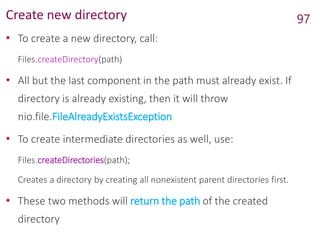 Create new directory
• To create a new directory, call:
Files.createDirectory(path)
• All but the last component in the path must already exist. If
directory is already existing, then it will throw
nio.file.FileAlreadyExistsException
• To create intermediate directories as well, use:
Files.createDirectories(path);
Creates a directory by creating all nonexistent parent directories first.
• These two methods will return the path of the created
directory
97
 