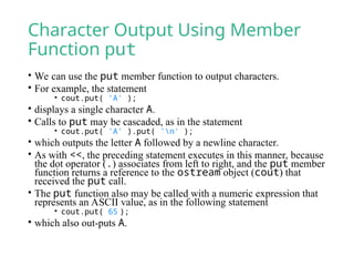 Character Output Using Member
Function put
• We can use the put member function to output characters.
• For example, the statement
• cout.put( 'A' );
• displays a single character A.
• Calls to put may be cascaded, as in the statement
• cout.put( 'A' ).put( 'n' );
• which outputs the letter A followed by a newline character.
• As with <<, the preceding statement executes in this manner, because
the dot operator (.) associates from left to right, and the put member
function returns a reference to the ostream object (cout) that
received the put call.
• The put function also may be called with a numeric expression that
represents an ASCII value, as in the following statement
• cout.put( 65 );
• which also out-puts A.
 
