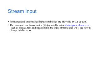 Stream Input
• Formatted and unformatted input capabilities are provided by istream.
• The stream extraction operator (>>) normally skips white-space characters
(such as blanks, tabs and newlines) in the input stream; later we’ll see how to
change this behavior.
 