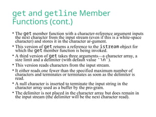 get and getline Member
Functions (cont.)
• The get member function with a character-reference argument inputs
the next character from the input stream (even if this is a white-space
character) and stores it in the character ar-gument.
• This version of get returns a reference to the istream object for
which the get member function is being invoked.
• A third version of get takes three arguments—a character array, a
size limit and a delimiter (with default value 'n').
• This version reads characters from the input stream.
• It either reads one fewer than the specified maximum number of
characters and terminates or terminates as soon as the delimiter is
read.
• A null character is inserted to terminate the input string in the
character array used as a buffer by the pro-gram.
• The delimiter is not placed in the character array but does remain in
the input stream (the delimiter will be the next character read).
 