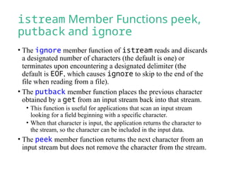 istream Member Functions peek,
putback and ignore
• The ignore member function of istream reads and discards
a designated number of characters (the default is one) or
terminates upon encountering a designated delimiter (the
default is EOF, which causes ignore to skip to the end of the
file when reading from a file).
• The putback member function places the previous character
obtained by a get from an input stream back into that stream.
• This function is useful for applications that scan an input stream
looking for a field beginning with a specific character.
• When that character is input, the application returns the character to
the stream, so the character can be included in the input data.
• The peek member function returns the next character from an
input stream but does not remove the character from the stream.
 