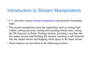 Introduction to Stream Manipulators
• C++ provides various stream manipulators that perform formatting
tasks.
• The stream manipulators provide capabilities such as setting field
widths, setting precision, setting and unsetting format state, setting
the fill character in fields, flushing streams, inserting a newline into
the output stream (and flushing the stream), inserting a null character
into the output stream and skipping white space in the input stream.
• These features are described in the following sections.
 