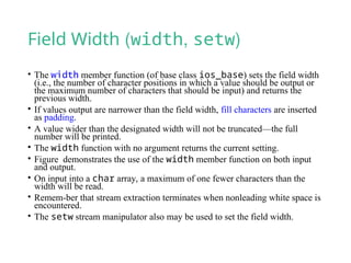 Field Width (width, setw)
• The width member function (of base class ios_base) sets the field width
(i.e., the number of character positions in which a value should be output or
the maximum number of characters that should be input) and returns the
previous width.
• If values output are narrower than the field width, fill characters are inserted
as padding.
• A value wider than the designated width will not be truncated—the full
number will be printed.
• The width function with no argument returns the current setting.
• Figure demonstrates the use of the width member function on both input
and output.
• On input into a char array, a maximum of one fewer characters than the
width will be read.
• Remem-ber that stream extraction terminates when nonleading white space is
encountered.
• The setw stream manipulator also may be used to set the field width.
 
