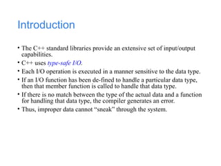 Introduction
• The C++ standard libraries provide an extensive set of input/output
capabilities.
• C++ uses type-safe I/O.
• Each I/O operation is executed in a manner sensitive to the data type.
• If an I/O function has been de-fined to handle a particular data type,
then that member function is called to handle that data type.
• If there is no match between the type of the actual data and a function
for handling that data type, the compiler generates an error.
• Thus, improper data cannot “sneak” through the system.
 