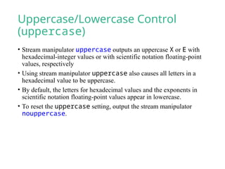 Uppercase/Lowercase Control
(uppercase)
• Stream manipulator uppercase outputs an uppercase X or E with
hexadecimal-integer values or with scientific notation floating-point
values, respectively
• Using stream manipulator uppercase also causes all letters in a
hexadecimal value to be uppercase.
• By default, the letters for hexadecimal values and the exponents in
scientific notation floating-point values appear in lowercase.
• To reset the uppercase setting, output the stream manipulator
nouppercase.
 