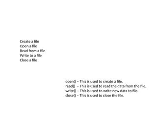 Create a file
Open a file
Read from a file
Write to a file
Close a file
open() – This is used to create a file.
read() – This is used to read the data from the file.
write() – This is used to write new data to file.
close() – This is used to close the file.
 