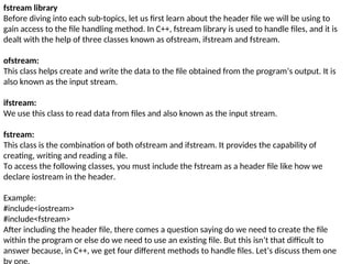 fstream library
Before diving into each sub-topics, let us first learn about the header file we will be using to
gain access to the file handling method. In C++, fstream library is used to handle files, and it is
dealt with the help of three classes known as ofstream, ifstream and fstream.
ofstream:
This class helps create and write the data to the file obtained from the program’s output. It is
also known as the input stream.
ifstream:
We use this class to read data from files and also known as the input stream.
fstream:
This class is the combination of both ofstream and ifstream. It provides the capability of
creating, writing and reading a file.
To access the following classes, you must include the fstream as a header file like how we
declare iostream in the header.
Example:
#include<iostream>
#include<fstream>
After including the header file, there comes a question saying do we need to create the file
within the program or else do we need to use an existing file. But this isn’t that difficult to
answer because, in C++, we get four different methods to handle files. Let’s discuss them one
 
