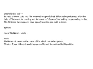 Opening files in C++
To read or enter data to a file, we need to open it first. This can be performed with the
help of ‘ifstream’ for reading and ‘fstream’ or ‘ofstream’ for writing or appending to the
file. All these three objects have open() function pre-built in them.
Syntax:
open( FileName , Mode );
Here:
FileName – It denotes the name of file which has to be opened.
Mode – There different mode to open a file and it explained in this article.
 
