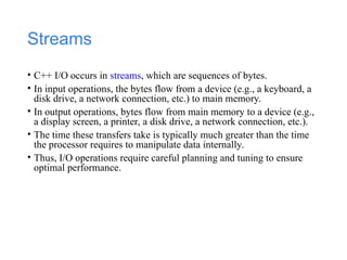 Streams
• C++ I/O occurs in streams, which are sequences of bytes.
• In input operations, the bytes flow from a device (e.g., a keyboard, a
disk drive, a network connection, etc.) to main memory.
• In output operations, bytes flow from main memory to a device (e.g.,
a display screen, a printer, a disk drive, a network connection, etc.).
• The time these transfers take is typically much greater than the time
the processor requires to manipulate data internally.
• Thus, I/O operations require careful planning and tuning to ensure
optimal performance.
 