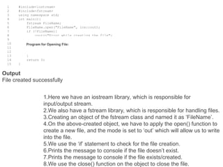 1
2
3
4
5
6
7
8
9
10
11
12
13
14
15
#include<iostream>
#include<fstream>
using namespace std;
int main(){
fstream FileName;
FileName.open("FileName", ios::out);
if (!FileName){
cout<<"Error while creating the file";
}
else{
cout<<"File created successfully";
FileName.close();
}
return 0;
}
Program for Opening File:
1.Here we have an iostream library, which is responsible for
input/output stream.
2.We also have a fstream library, which is responsible for handling files.
3.Creating an object of the fstream class and named it as ‘FileName’.
4.On the above-created object, we have to apply the open() function to
create a new file, and the mode is set to ‘out’ which will allow us to write
into the file.
5.We use the ‘if’ statement to check for the file creation.
6.Prints the message to console if the file doesn’t exist.
7.Prints the message to console if the file exists/created.
8.We use the close() function on the object to close the file.
Output
File created successfully
 