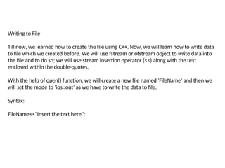 Writing to File
Till now, we learned how to create the file using C++. Now, we will learn how to write data
to file which we created before. We will use fstream or ofstream object to write data into
the file and to do so; we will use stream insertion operator (<<) along with the text
enclosed within the double-quotes.
With the help of open() function, we will create a new file named ‘FileName’ and then we
will set the mode to ‘ios::out’ as we have to write the data to file.
Syntax:
FileName<<"Insert the text here";
 
