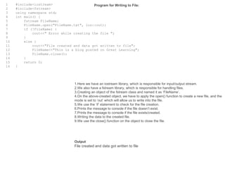 1
2
3
4
5
6
7
8
9
10
11
12
13
14
15
16
#include<iostream>
#include<fstream>
using namespace std;
int main() {
fstream FileName;
FileName.open("FileName.txt", ios::out);
if (!FileName) {
cout<<" Error while creating the file ";
}
else {
cout<<"File created and data got written to file";
FileName<<"This is a blog posted on Great Learning";
FileName.close();
}
return 0;
}
Program for Writing to File:
1.Here we have an iostream library, which is responsible for input/output stream.
2.We also have a fstream library, which is responsible for handling files.
3.Creating an object of the fstream class and named it as ‘FileName’.
4.On the above-created object, we have to apply the open() function to create a new file, and the
mode is set to ‘out’ which will allow us to write into the file.
5.We use the ‘if’ statement to check for the file creation.
6.Prints the message to console if the file doesn’t exist.
7.Prints the message to console if the file exists/created.
8.Writing the data to the created file.
9.We use the close() function on the object to close the file.
Output
File created and data got written to file
 