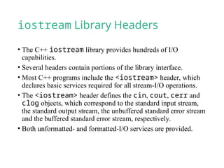 iostream Library Headers
• The C++ iostream library provides hundreds of I/O
capabilities.
• Several headers contain portions of the library interface.
• Most C++ programs include the <iostream> header, which
declares basic services required for all stream-I/O operations.
• The <iostream> header defines the cin, cout, cerr and
clog objects, which correspond to the standard input stream,
the standard output stream, the unbuffered standard error stream
and the buffered standard error stream, respectively.
• Both unformatted- and formatted-I/O services are provided.
 