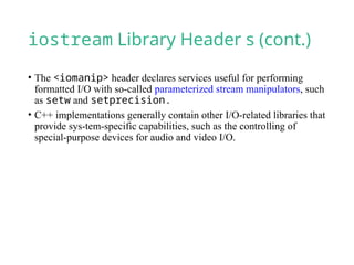 iostream Library Header s (cont.)
• The <iomanip> header declares services useful for performing
formatted I/O with so-called parameterized stream manipulators, such
as setw and setprecision.
• C++ implementations generally contain other I/O-related libraries that
provide sys-tem-specific capabilities, such as the controlling of
special-purpose devices for audio and video I/O.
 