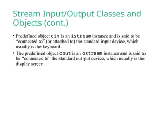 Stream Input/Output Classes and
Objects (cont.)
• Predefined object cin is an istream instance and is said to be
“connected to” (or attached to) the standard input device, which
usually is the keyboard.
• The predefined object cout is an ostream instance and is said to
be “connected to” the standard out-put device, which usually is the
display screen.
 