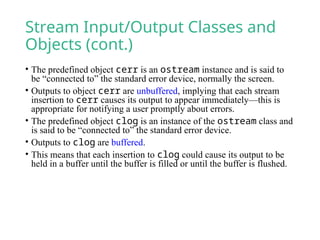 Stream Input/Output Classes and
Objects (cont.)
• The predefined object cerr is an ostream instance and is said to
be “connected to” the standard error device, normally the screen.
• Outputs to object cerr are unbuffered, implying that each stream
insertion to cerr causes its output to appear immediately—this is
appropriate for notifying a user promptly about errors.
• The predefined object clog is an instance of the ostream class and
is said to be “connected to” the standard error device.
• Outputs to clog are buffered.
• This means that each insertion to clog could cause its output to be
held in a buffer until the buffer is filled or until the buffer is flushed.
 