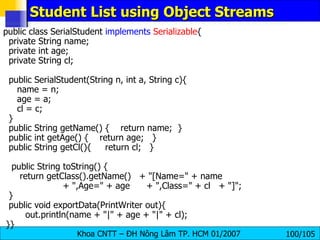 Student List using Object Streams public class SerialStudent  implements   Serializable { private String name; private int age; private String cl; public SerialStudent(String n, int a, String c){ name = n; age = a; cl = c; } public String getName() {  return name;  } public int getAge() {  return age;  } public String getCl(){  return cl;  } public String toString() { return getClass().getName()  + "[Name=" + name   + ",Age=" + age  + ",Class=" + cl  + "]"; } public void exportData(PrintWriter out){ out.println(name + "|" + age + "|" + cl); }} 