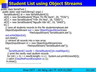 Student List using Object Streams   public class SerialTest { public static void main(String[] args) { SerialStudent[] st = new SerialStudent[3]; st[0] = new SerialStudent("Phạm Thị Mỹ Hạnh", 20, "TC02"); st[1] = new SerialStudent("Trần Thị Hoa", 18, "CD02"); st[2] = new SerialStudent("Nguyễn Vãn Vệ", 19, "DH03"); try { // save all students records to the file studentemployee.dat ObjectOutputStream  out  = new  ObjectOutputStream (new FileOutputStream("SerialStudent.dat")); out.writeObject(st); out.close(); // retrieve all records into a new array ObjectInputStream in = new ObjectInputStream(new   FileInputStream("SerialStudent.dat")); try{   SerialStudent[] newSt = (SerialStudent[])in.readObject();   // print the newly read student records   for (int i = 0; i < newSt.length; i++)  System.out.println(newSt[i]);   } catch ( ClassNotFoundException e ) {}; in.close(); …………………………………………… .. 