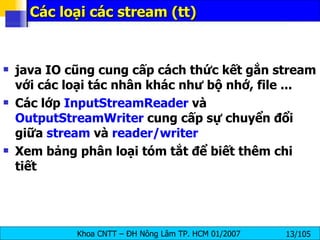 Các loại các stream (tt) java IO cũng cung cấp cách thức kết gắn stream với các loại tác nhân khác như bộ nhớ, file ... Các lớp  InputStreamReader  và  OutputStreamWriter  cung cấp sự chuyển đổi giữa  stream  và  reader/writer Xem bảng phân loại tóm tắt để biết thêm chi tiết 