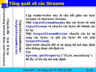 Tổng quát về các Streams Cặp reader/writer này là cầu nối giữa các byte streams và character streams. Một  InputStreamReader  đọc các bytes từ một  InputStream  và chuyển các bytes đó thành các ký tự. Một  OutputStreamWriter  chuyển các ký tự sang các bytes, và ghi các bytes đó vào một  OutputStream . Quá trình chuyển đổi sẽ sử dụng bộ mã mặc định nếu không được chỉ định rõ. Gọi  System.getProperty ("file.encoding")  để lấy về tên bộ mã mặc định. InputStreamReader OutputStreamWriter Chuyển đổi  byte    ký tự  ( Converting between Bytes and Characters ) 