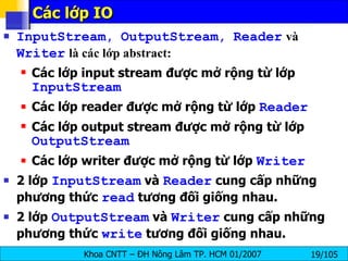 Các lớp IO  InputStream ,  OutputStream ,  Reader   và   Writer   là các lớp abstract: Các lớp input stream được mở rộng từ lớp  InputStream Các lớp reader được mở rộng từ lớp  Reader Các lớp output stream được mở rộng từ lớp  OutputStream Các lớp writer được mở rộng từ lớp  Writer 2 lớp  InputStream  và  Reader  cung cấp những phương thức  read  tương đối giống nhau. 2 lớp  OutputStream  và  Writer  cung cấp những phương thức  write  tương đối giống nhau. 