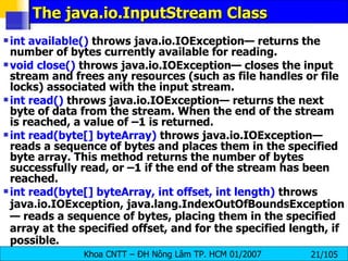 The java.io.InputStream Class int available()  throws java.io.IOException— returns the number of bytes currently available for reading.  void close()  throws java.io.IOException— closes the input stream and frees any resources (such as file handles or file locks) associated with the input stream. int read()  throws java.io.IOException— returns the next byte of data from the stream. When the end of the stream is reached, a value of –1 is returned. int read(byte[] byteArray)  throws java.io.IOException— reads a sequence of bytes and places them in the specified byte array. This method returns the number of bytes successfully read, or –1 if the end of the stream has been reached. int read(byte[] byteArray, int offset, int length)  throws java.io.IOException, java.lang.IndexOutOfBoundsException— reads a sequence of bytes, placing them in the specified array at the specified offset, and for the specified length, if possible. 