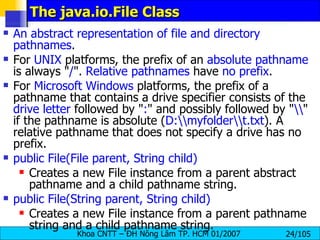 The java.io.File Class An abstract representation of file and directory pathnames .  For  UNIX  platforms, the prefix of an  absolute pathname  is always " / ".  Relative pathnames  have  no prefix .  For  Microsoft Windows  platforms, the prefix of a pathname that contains a drive specifier consists of the  drive letter  followed by " : " and possibly followed by " \\ " if the pathname is absolute ( D:\\myfolder\\t.txt ). A relative pathname that does not specify a drive has no prefix.  public File(File parent, String child)   Creates a new File instance from a parent abstract pathname and a child pathname string.  public File(String parent, String child)   Creates a new File instance from a parent pathname string and a child pathname string.  